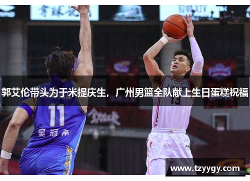 郭艾伦带头为于米提庆生，广州男篮全队献上生日蛋糕祝福